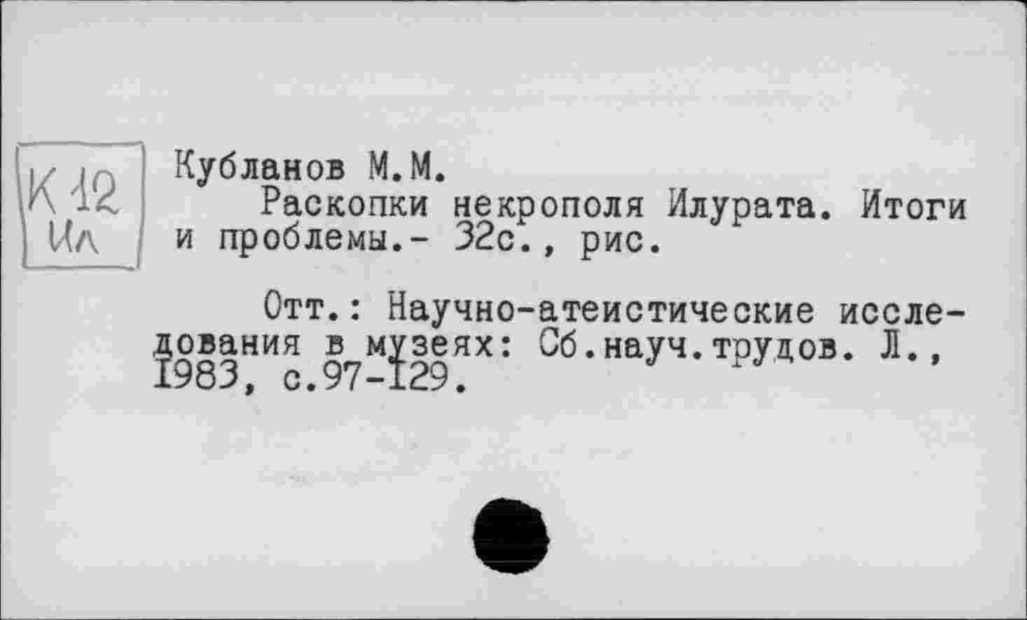 ﻿К 42 ІЛл
Кубланов М. М.
Раскопки некрополя Илурата. Итоги и проблемы.- 32с.» рис.
Отт.: Научно-атеистические иссле-ования в музеях: Об.науч.трудов. Л.,